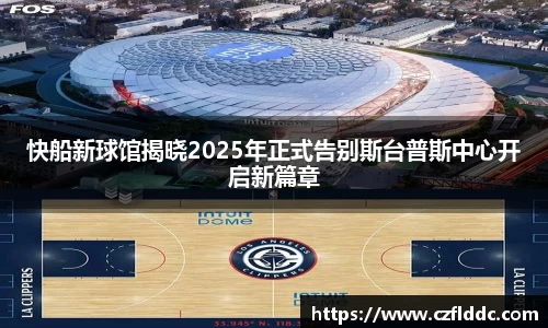 快船新球馆揭晓2025年正式告别斯台普斯中心开启新篇章